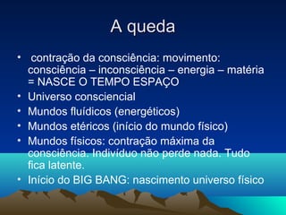 A queda
• contração da consciência: movimento:
  consciência – inconsciência – energia – matéria
  = NASCE O TEMPO ESPAÇO
• Universo consciencial
• Mundos fluídicos (energéticos)
• Mundos etéricos (início do mundo físico)
• Mundos físicos: contração máxima da
  consciência. Indivíduo não perde nada. Tudo
  fica latente.
• Início do BIG BANG: nascimento universo físico
 