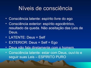 Níveis de consciência
• Consciência latente: espírito livre do ego
• Consciência exterior: espírito egocêntrico,
  resultado da queda. Não aceitação das Leis de
  Deus.
• LATENTE: Deus = Self
• EXTERIOR: Deus = Self = Ego
• Deus não fala diretamente com o homem.
• Consciência latente: estar com Deus, ouví-lo e
  seguir suas Leis – ESPÍRITO PURO
 