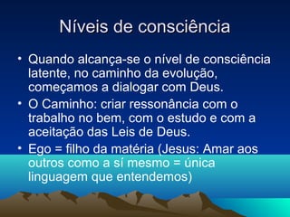 Níveis de consciência
• Quando alcança-se o nível de consciência
  latente, no caminho da evolução,
  começamos a dialogar com Deus.
• O Caminho: criar ressonância com o
  trabalho no bem, com o estudo e com a
  aceitação das Leis de Deus.
• Ego = filho da matéria (Jesus: Amar aos
  outros como a sí mesmo = única
  linguagem que entendemos)
 