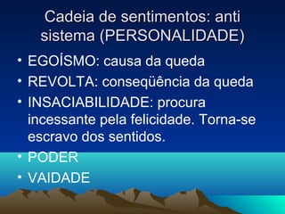 Cadeia de sentimentos: anti
   sistema (PERSONALIDADE)
• EGOÍSMO: causa da queda
• REVOLTA: conseqüência da queda
• INSACIABILIDADE: procura
  incessante pela felicidade. Torna-se
  escravo dos sentidos.
• PODER
• VAIDADE
 
