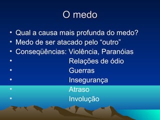 O medo
• Qual a causa mais profunda do medo?
• Medo de ser atacado pelo “outro”
• Conseqüências: Violência, Paranóias
•                 Relações de ódio
•                 Guerras
•                 Insegurança
•                 Atraso
•                 Involução
 