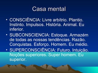 Casa mental
• CONSCIÊNCIA: Livre arbítrio. Plantio.
  Instinto. Impulsos. História. Animal. Eu
  inferior.
• SUBCONSCIENCIA: Estoque. Armazém
  de todas as nossas tendências. Razão.
  Conquistas. Esforço. Homem. Eu médio.
• SUPERCONSCIÊNCIA: Futuro. Intuição.
  Noções superiores. Super homem. Eu
  superior.
 