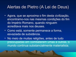 Alertas de Pietro (A Lei de Deus)
• Agora, que se aproxima o fim desta civilização,
  encontramo-nos nas mesmas condições do fim
  do Império Romano, quando ninguem
  acreditava mais nos deuses.
• Como está, somente permanece a forma,
  esvaziada de substância.
• No meio de muitas religiões, antes de tudo
  preocupadas em combaterem umas a outras, o
  mundo continua substancialmente materialista.
 