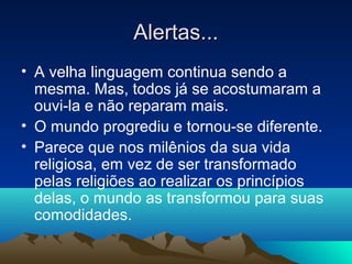 Alertas...
• A velha linguagem continua sendo a
  mesma. Mas, todos já se acostumaram a
  ouvi-la e não reparam mais.
• O mundo progrediu e tornou-se diferente.
• Parece que nos milênios da sua vida
  religiosa, em vez de ser transformado
  pelas religiões ao realizar os princípios
  delas, o mundo as transformou para suas
  comodidades.
 