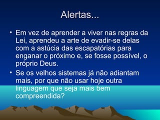 Alertas...
• Em vez de aprender a viver nas regras da
  Lei, aprendeu a arte de evadir-se delas
  com a astúcia das escapatórias para
  enganar o próximo e, se fosse possível, o
  próprio Deus.
• Se os velhos sistemas já não adiantam
  mais, por que não usar hoje outra
  linguagem que seja mais bem
  compreendida?
 