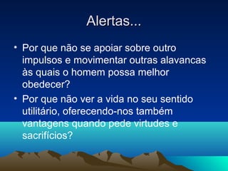 Alertas...
• Por que não se apoiar sobre outro
  impulsos e movimentar outras alavancas
  às quais o homem possa melhor
  obedecer?
• Por que não ver a vida no seu sentido
  utilitário, oferecendo-nos também
  vantagens quando pede virtudes e
  sacrifícios?
 