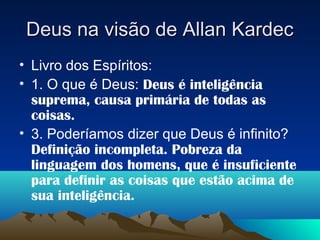Deus na visão de Allan Kardec
• Livro dos Espíritos:
• 1. O que é Deus: Deus é inteligência
  suprema, causa primária de todas as
  coisas.
• 3. Poderíamos dizer que Deus é infinito?
  Definição incompleta. Pobreza da
  linguagem dos homens, que é insuficiente
  para definir as coisas que estão acima de
  sua inteligência.
 