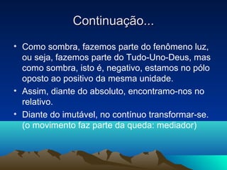 Continuação...
• Como sombra, fazemos parte do fenômeno luz,
  ou seja, fazemos parte do Tudo-Uno-Deus, mas
  como sombra, isto é, negativo, estamos no pólo
  oposto ao positivo da mesma unidade.
• Assim, diante do absoluto, encontramo-nos no
  relativo.
• Diante do imutável, no contínuo transformar-se.
  (o movimento faz parte da queda: mediador)
 