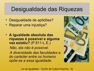 Desigualdade das Riquezas 
• Desigualdade de aptidões? 
• Reparar uma injustiça? 
• A igualdade absoluta das 
riquezas é possível e alguma 
vez existiu? (P.811-L.E.) 
Não, ela não é possível. 
A diversidade das faculdades e 
do carácter entre os homens 
opõe-se a essa igualdade. 
Lei de Igualdade – Centro de Cultura Espírita - 20 
de Agosto 
 