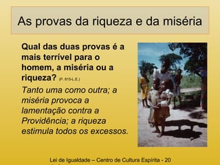 As provas da riqueza e da miséria 
Qual das duas provas é a 
mais terrível para o 
homem, a miséria ou a 
riqueza? (P. 815-L.E.) 
Tanto uma como outra; a 
miséria provoca a 
lamentação contra a 
Providência; a riqueza 
estimula todos os excessos. 
Lei de Igualdade – Centro de Cultura Espírita - 20 
de Agosto 
 