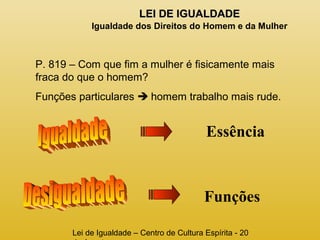 LLEEII DDEE IIGGUUAALLDDAADDEE 
Igualdade dos Direitos do Homem e da Mulher 
P. 819 – Com que fim a mulher é fisicamente mais 
fraca do que o homem? 
Funções particulares  homem trabalho mais rude. 
Essência 
Funções 
Lei de Igualdade – Centro de Cultura Espírita - 20 
de Agosto 
 
