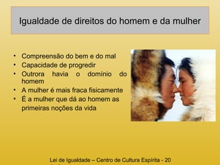Igualdade de direitos do homem e da mulher 
• Compreensão do bem e do mal 
• Capacidade de progredir 
• Outrora havia o domínio do 
homem 
• A mulher é mais fraca fisicamente 
• É a mulher que dá ao homem as 
primeiras noções da vida 
Lei de Igualdade – Centro de Cultura Espírita - 20 
de Agosto 
 