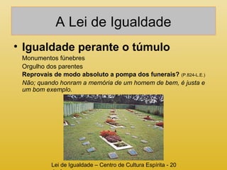 A Lei de Igualdade 
• Igualdade perante o túmulo 
Monumentos fúnebres 
Orgulho dos parentes 
Reprovais de modo absoluto a pompa dos funerais? (P.824-L.E.) 
Não; quando honram a memória de um homem de bem, é justa e 
um bom exemplo. 
Lei de Igualdade – Centro de Cultura Espírita - 20 
de Agosto 
 