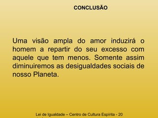 CCOONNCCLLUUSSÃÃOO 
Uma visão ampla do amor induzirá o 
homem a repartir do seu excesso com 
aquele que tem menos. Somente assim 
diminuiremos as desigualdades sociais de 
nosso Planeta. 
Lei de Igualdade – Centro de Cultura Espírita - 20 
de Agosto 
 