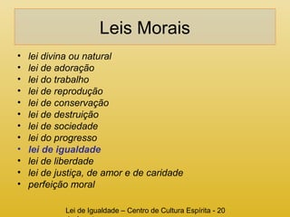 Leis Morais 
• lei divina ou natural 
• lei de adoração 
• lei do trabalho 
• lei de reprodução 
• lei de conservação 
• lei de destruição 
• lei de sociedade 
• lei do progresso 
• lei de igualdade 
• lei de liberdade 
• lei de justiça, de amor e de caridade 
• perfeição moral 
Lei de Igualdade – Centro de Cultura Espírita - 20 
de Agosto 
 