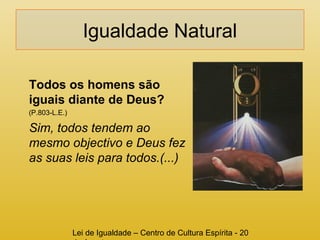 Igualdade Natural 
Todos os homens são 
iguais diante de Deus? 
(P.803-L.E.) 
Sim, todos tendem ao 
mesmo objectivo e Deus fez 
as suas leis para todos.(...) 
Lei de Igualdade – Centro de Cultura Espírita - 20 
de Agosto 
 