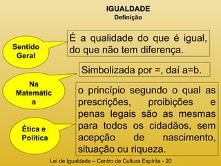 IIGGUUAALLDDAADDEE 
Definição 
É a qualidade do que é igual, 
Sentido do que não tem diferença. 
Geral 
Lei de Igualdade – Centro de Cultura Espírita - 20 
de Agosto 
Na 
Matemátic 
a 
Simbolizada por =, daí a=b. 
Ética e 
Política 
o princípio segundo o qual as 
prescrições, proibições e 
penas legais são as mesmas 
para todos os cidadãos, sem 
acepção de nascimento, 
situação ou riqueza. 
 