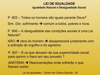 LLEEII DDEE IIGGUUAALLDDAADDEE 
Igualdade Natural e Desigualdade Social 
P. 803 – Todos os homens são iguais perante Deus? 
Sim. Dor, sofrimento  comum a todos, pobres e ricos. 
P. 806 – A desigualdade das condições sociais é uma Lei 
Natural? 
NÃO  obra do homem  desaparecerá juntamente com 
a extinção do orgulho e do egoísmo. 
P. 807 – E os que abusam de sua superioridade social 
para oprimir o fraco em seu proveito ? 
ANÁTEMA  Reencarnações onde sofrerão o que 
fizeram sofrer. 
Lei de Igualdade – Centro de Cultura Espírita - 20 
de Agosto 
 