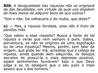 803. Todos os homens são iguais perante
Deus?
“Sim, todos tendem para o mesmo fim e
Deus fez suas leis para todos. Frequente-
mente dizeis: O Sol brilha para todos, e com
isso enunciais uma verdade maior e mais ge-
ral do que pensais.”
 
