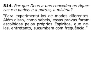 “Injustiça haveria, sim, na criação de seres
privilegiados, mais ou menos favorecidos, fru
indo gozos que outros porventura não atin-
gem senão pelo trabalho, ou que jamais pu-
dessem atingir. Ao contrário, a justiça divina
patenteia-se na igualdade absoluta que pre-
side à criação dos Espíritos; todos têm o
mesmo ponto de partida e nenhum se distin-
gue em sua formação por melhor aquinhoa-
do; nenhum cuja marcha progressiva se faci-
lite por exceção: os que chegam ao fim, têm
passado, como quaisquer outros, pelas fases
de inferioridade e respectivas provas.” (O Céu e
o Inferno, Cap. VII, item 32)
 
