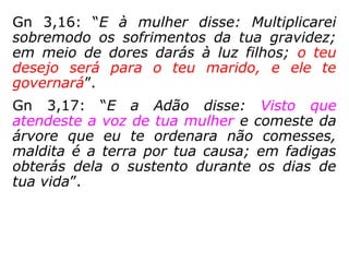 gar fez crescer carne. Depois, da costela que
tinha tirado do homem, Javé Deus modelou
uma mulher, e apresentou-a para o homem.
Então o homem exclamou: "Esta sim é osso
dos meus ossos e carne da minha carne! Ela
será chamada mulher, porque foi tirada do
homem!"
Gn 2,20-23: “[…] o ho-
mem não encontrou
uma auxiliar que lhe
fosse semelhante. En-
tão Javé Deus fez cair
um torpor sobre o ho-
mem, e ele dormiu.
To-mou então uma
coste-la do homem e
no lu-
 