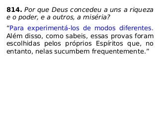814. Por que Deus concedeu a uns a riqueza
e o poder, e a outros, a miséria?
“Para experimentá-los de modos diferentes.
Além disso, como sabeis, essas provas foram
escolhidas pelos próprios Espíritos que, no
entanto, nelas sucumbem frequentemente.”
 