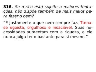 816. Se o rico está sujeito a maiores tenta-
ções, não dispõe também de mais meios pa-
ra fazer o bem?
“É justamente o que nem sempre faz. Torna-
se egoísta, orgulhoso e insaciável. Suas ne-
cessidades aumentam com a riqueza, e ele
nunca julga ter o bastante para si mesmo.”
 