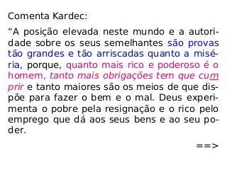 Comenta Kardec:
“A posição elevada neste mundo e a autori-
dade sobre os seus semelhantes são provas
tão grandes e tão arriscadas quanto a misé-
ria, porque, quanto mais rico e poderoso é o
homem, tanto mais obrigações tem que cum
prir e tanto maiores são os meios de que dis-
põe para fazer o bem e o mal. Deus experi-
menta o pobre pela resignação e o rico pelo
emprego que dá aos seus bens e ao seu po-
der.
==>
 