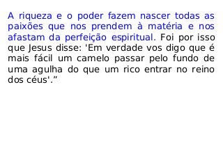 A riqueza e o poder fazem nascer todas as
paixões que nos prendem à matéria e nos
afastam da perfeição espiritual. Foi por isso
que Jesus disse: 'Em verdade vos digo que é
mais fácil um camelo passar pelo fundo de
uma agulha do que um rico entrar no reino
dos céus'.”
 