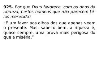 925. Por que Deus favorece, com os dons da
riqueza, certos homens que não parecem tê-
los merecido?
“É um favor aos olhos dos que apenas veem
o presente. Mas, sabei-o bem, a riqueza é,
quase sempre, uma prova mais perigosa do
que a miséria.”
 