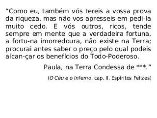“Como eu, também vós tereis a vossa prova
da riqueza, mas não vos apresseis em pedi-la
muito cedo. E vós outros, ricos, tende
sempre em mente que a verdadeira fortuna,
a fortu-na imorredoura, não existe na Terra;
procurai antes saber o preço pelo qual podeis
alcan-çar os benefícios do Todo-Poderoso.
Paula, na Terra Condessa de ***.”
(O Céu e o Inferno, cap. II, Espíritos Felizes)
 