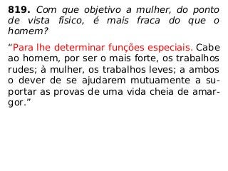 819. Com que objetivo a mulher, do ponto
de vista físico, é mais fraca do que o
homem?
“Para lhe determinar funções especiais. Cabe
ao homem, por ser o mais forte, os trabalhos
rudes; à mulher, os trabalhos leves; a ambos
o dever de se ajudarem mutuamente a su-
portar as provas de uma vida cheia de amar-
gor.”
 