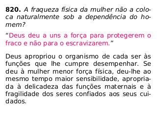 820. A fraqueza física da mulher não a colo-
ca naturalmente sob a dependência do ho-
mem?
“Deus deu a uns a força para protegerem o
fraco e não para o escravizarem.”
Deus apropriou o organismo de cada ser às
funções que lhe cumpre desempenhar. Se
deu à mulher menor força física, deu-lhe ao
mesmo tempo maior sensibilidade, apropria-
da à delicadeza das funções maternais e à
fragilidade dos seres confiados aos seus cui-
dados.
 