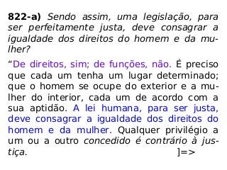 822-a) Sendo assim, uma legislação, para
ser perfeitamente justa, deve consagrar a
igualdade dos direitos do homem e da mu-
lher?
“De direitos, sim; de funções, não. É preciso
que cada um tenha um lugar determinado;
que o homem se ocupe do exterior e a mu-
lher do interior, cada um de acordo com a
sua aptidão. A lei humana, para ser justa,
deve consagrar a igualdade dos direitos do
homem e da mulher. Qualquer privilégio a
um ou a outro concedido é contrário à jus-
tiça. ]=>
 