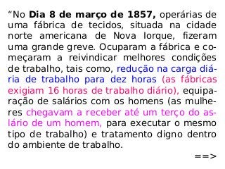 “No Dia 8 de março de 1857, operárias de
uma fábrica de tecidos, situada na cidade
norte americana de Nova Iorque, fizeram
uma grande greve. Ocuparam a fábrica e co-
meçaram a reivindicar melhores condições
de trabalho, tais como, redução na carga diá-
ria de trabalho para dez horas (as fábricas
exigiam 16 horas de trabalho diário), equipa-
ração de salários com os homens (as mulhe-
res chegavam a receber até um terço do as-
lário de um homem, para executar o mesmo
tipo de trabalho) e tratamento digno dentro
do ambiente de trabalho.
==>
 