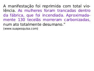 A manifestação foi reprimida com total vio-
lência. As mulheres foram trancadas dentro
da fábrica, que foi incendiada. Aproximada-
mente 130 tecelãs morreram carbonizadas,
num ato totalmente desumano.”
(www.suapesquisa.com)
 