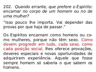 202. Quando errante, que prefere o Espírito:
encarnar no corpo de um homem ou no de
uma mulher?
“Isso pouco lhe importa. Vai depender das
provas por que haja de passar.”
Os Espíritos encarnam como homens ou co-
mo mulheres, porque não têm sexo. Como
devem progredir em tudo, cada sexo, como
cada posição social, lhes oferece provações,
deveres especiais e novas oportunidades de
adquirirem experiência. Aquele que fosse
sempre homem só saberia o que sabem os
homens.
 