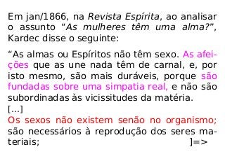 Em jan/1866, na Revista Espírita, ao analisar
o assunto “As mulheres têm uma alma?”,
Kardec disse o seguinte:
“As almas ou Espíritos não têm sexo. As afei-
ções que as une nada têm de carnal, e, por
isto mesmo, são mais duráveis, porque são
fundadas sobre uma simpatia real, e não são
subordinadas às vicissitudes da matéria.
[…]
Os sexos não existem senão no organismo;
são necessários à reprodução dos seres ma-
teriais; ]=>
 