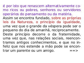 é por isto que renascem alternativamente co-
mo ricos ou pobres, senhores ou servidores
operários do pensamento ou da matéria.
Assim se encontra fundado, sobre as próprias
leis da Natureza, o princípio da igualdade,
uma vez que o grande da véspera pode ser o
pequeno do dia de amanhã, reciprocamente.
Deste princípio decorre o da fraternidade,
uma vez que, nas relações sociais, reencon-
tramos antigos conhecimentos, e que no in-
feliz que nos estende a mão pode se encon-
trar um parente ou um amigo. ==>
 