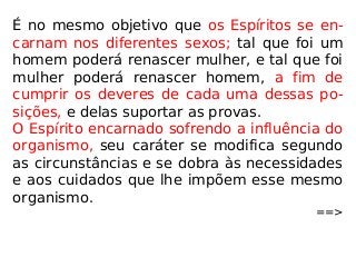 É no mesmo objetivo que os Espíritos se en-
carnam nos diferentes sexos; tal que foi um
homem poderá renascer mulher, e tal que foi
mulher poderá renascer homem, a fim de
cumprir os deveres de cada uma dessas po-
sições, e delas suportar as provas.
O Espírito encarnado sofrendo a influência do
organismo, seu caráter se modifica segundo
as circunstâncias e se dobra às necessidades
e aos cuidados que lhe impõem esse mesmo
organismo.
==>
 