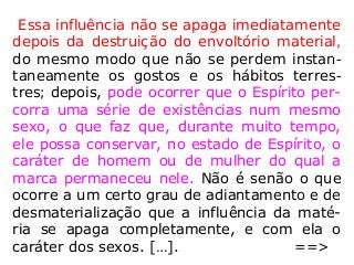 Essa influência não se apaga imediatamente
depois da destruição do envoltório material,
do mesmo modo que não se perdem instan-
taneamente os gostos e os hábitos terres-
tres; depois, pode ocorrer que o Espírito per-
corra uma série de existências num mesmo
sexo, o que faz que, durante muito tempo,
ele possa conservar, no estado de Espírito, o
caráter de homem ou de mulher do qual a
marca permaneceu nele. Não é senão o que
ocorre a um certo grau de adiantamento e de
desmaterialização que a influência da maté-
ria se apaga completamente, e com ela o
caráter dos sexos. […]. ==>
 