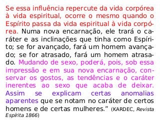 Se essa influência repercute da vida corpórea
à vida espiritual, ocorre o mesmo quando o
Espírito passa da vida espiritual à vida corpó-
rea. Numa nova encarnação, ele trará o ca-
ráter e as inclinações que tinha como Espíri-
to; se for avançado, fará um homem avança-
do; se for atrasado, fará um homem atrasa-
do. Mudando de sexo, poderá, pois, sob essa
impressão e em sua nova encarnação, con-
servar os gostos, as tendências e o caráter
inerentes ao sexo que acaba de deixar.
Assim se explicam certas anomalias
aparentes que se notam no caráter de certos
homens e de certas mulheres.” (KARDEC, Revista
Espírita 1866)
 