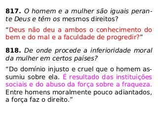 817. O homem e a mulher são iguais peran-
te Deus e têm os mesmos direitos?
“Deus não deu a ambos o conhecimento do
bem e do mal e a faculdade de progredir?”
818. De onde procede a inferioridade moral
da mulher em certos países?
“Do domínio injusto e cruel que o homem as-
sumiu sobre ela. É resultado das instituições
sociais e do abuso da força sobre a fraqueza.
Entre homens moralmente pouco adiantados,
a força faz o direito.”
 