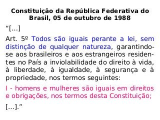 Constituição da República Federativa do
Brasil, 05 de outubro de 1988
“[…]
Art. 5º Todos são iguais perante a lei, sem
distinção de qualquer natureza, garantindo-
se aos brasileiros e aos estrangeiros residen-
tes no País a inviolabilidade do direito à vida,
à liberdade, à igualdade, à segurança e à
propriedade, nos termos seguintes:
I - homens e mulheres são iguais em direitos
e obrigações, nos termos desta Constituição;
[…].”
 