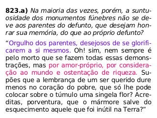 823.a) Na maioria das vezes, porém, a suntu-
osidade dos monumentos fúnebres não se de-
ve aos parentes do defunto, que desejam hon-
rar sua memória, do que ao próprio defunto?
“Orgulho dos parentes, desejosos de se glorifi-
carem a si mesmos. Oh! sim, nem sempre é
pelo morto que se fazem todas essas demons-
trações, mas por amor-próprio, por considera-
ção ao mundo e ostentação de riqueza. Su-
pões que a lembrança de um ser querido dure
menos no coração do pobre, que só lhe pode
colocar sobre o túmulo uma singela flor? Acre-
ditas, porventura, que o mármore salve do
esquecimento aquele que foi inútil na Terra?”
 