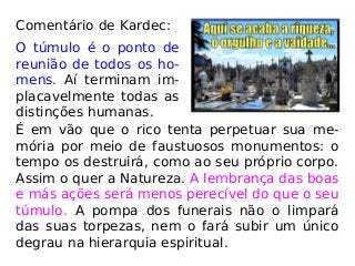 Comentário de Kardec:
O túmulo é o ponto de
reunião de todos os ho-
mens. Aí terminam im-
placavelmente todas as
distinções humanas.
É em vão que o rico tenta perpetuar sua me-
mória por meio de faustuosos monumentos: o
tempo os destruirá, como ao seu próprio corpo.
Assim o quer a Natureza. A lembrança das boas
e más ações será menos perecível do que o seu
túmulo. A pompa dos funerais não o limpará
das suas torpezas, nem o fará subir um único
degrau na hierarquia espiritual.
 