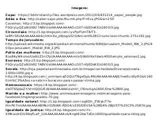 Imagens:
Capa: https://3dchristianity.files.wordpress.com/2011/06/431214_paper_people.jpg
Adão e Eva: http://saber.sapo.pt/w/thumb.php?f=Eva.JPG&w=250
Cavernas: http://3.bp.blogspot.com/-
FSQryLyQZa8/Uk927ABVUsI/AAAAAAAAAOc/107n0jEDoKE/s1600/3.jpg
Circuncisão: http://1.bp.blogspot.com/-yvPprflzmT8/T3-
Ia9PcSEI/AAAAAAAAA6c/1HmEa_p9jog/s320/Ancient%2BCircumcision-thumb-275x192.jpg
Tempo de Jerusalém:
http://upload.wikimedia.org/wikipedia/commons/thumb/8/84/Jerusalem_Modell_BW_2.JPG/4
00px-Jerusalem_Modell_BW_2.JPG
Pátio das mulheres: http://3.bp.blogspot.com/-
8Le84yW4cmo/Ua6UZ1nCfyI/AAAAAAAAAmI/xSiWdVKeYdw/s400/templo_salomao2.jpg
Escravos: http://3.bp.blogspot.com/-
FSQryLyQZa8/Uk927ABVUsI/AAAAAAAAAOc/107n0jEDoKE/s1600/3.jpg
Sovela: http://loja.papelariaonlineosaka.com.br/image/cache/data/Diversos/sovela-
1000x1000.jpg e
http://4.bp.blogspot.com/_unmkamaZGQU/TNgvOjpL4NI/AAAAAAAAAJE/hveEuU0yRGk/s160
0/m%C3%A3os+a+abrir+buracos+para+passar+linha.jpg
Homossexuais: https://4.bp.blogspot.com/-
dkOT6SJdaZY/VrnlQQGrEdI/AAAAAAAALts/nVI_I76noXg/s1600/Drw%2B00.jpg
Marido e a mulher: http://www.animesuasmensagens.net/mensagens-para-
facebook/img/engracados-70.jpg
Igualdade natural: http://1.bp.blogspot.com/-ogKDh_jTWyk/T7e-
HmPd7mI/AAAAAAAABMk/rDZbWK-RDG4/s330/DEUSA%2BDA%2BJUSTI%25C3%2587A.jpg
Igualdade de justiça: http://4.bp.blogspot.com/-Ys-
XMKacdrE/USNqFLaP_1I/AAAAAAAAAvk/4ngk92kwTzE/s1600/igualdade+para+blog.jpg
 