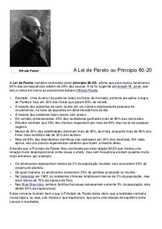 Vilfredo Pareto                      A Lei de Pareto ou Principio 80-20

A Lei de Pareto (também conhecido como princípio 80-20), afirma que para muitos fenómenos,
80% das consequências advêm de 20% das causas. A lei foi sugerida porJoseph M. Juran, que
deu o nome em honra ao economista italiano Vilfredo Pareto.

   Exemplo : Uma livraria não pode ter todos os títulos do mercado, portanto ela aplica a regra
    de Pareto e foca em 20% dos títulos que geram 80% da receita.
   A maioria dos acidentes de carro ocorre em um número relativamente pequeno de
    cruzamentos, na faixa da esquerda em determinada hora do dia.
   A maioria dos acidentes fatais ocorre com jovens.
   Em vendas comissionadas, 20% dos vendedores ganharão mais de 80% das comissões.
   Estudos mostram que 20% dos clientes respondem por mais de 80% dos lucros de qualquer
    negócio.
   Menos de 20% das celebridades dominam mais de 80% da mídia, enquanto mais de 80% dos
    livros mais vendidos são de 20% dos autores.
   Mais de 80% das descobertas científicas são realizadas por 20% dos cientistas. Em cada
    época, são uns poucos especialistas celebres que fazem a maioria delas.
Entenda que o Princípio de Pareto ficou conhecido por esta relação 80/20 que mostra uma
relação muito desproporcional, entre causa e efeito, mas com frequência existem quadros muito
mais extremos, por exemplo:

   Os americanos representam menos de 5% da população mundial, mas consomem 50% da
    cocaína do planeta.
   De igual maneira, os americanos consomem 25% do petróleo produzido no mundo.
   Na Indonésia em 1985, os residentes chineses totalizavam menos de 3% da população, mas
    eram donos de 70% da riqueza do País.
   Nas Ilhas Maurícias, embora famílias francesas representem somente 5% da população, eles
    detêm 90% da riqueza local.
Estes números ilustram bem o que o Principio de Pareto deixa claro: que a realidade contraria
nossa lógica, ou seja, não mostra o que esperamos, que seria uma relação de equilíbrio entre
causas e resultados.
 