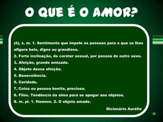 O que é O AMOR?

(ô), s. m. 1. Sentimento que impele as pessoas para o que se lhes
afigura belo, digno ou grandioso.
2. Forte inclinação, de caráter sexual, por pessoa de outro sexo.
3. Afeição, grande amizade.
4. Objeto dessa afeição.
5. Benevolência.
6. Caridade.
7. Coisa ou pessoa bonita, preciosa.
8. Filos. Tendência da alma para se apegar aos objetos.
S. m. pl. 1. Namoro. 2. O objeto amado.

                                               Dicionário Aurélio
 