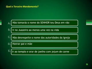 Qual o Terceiro Mandamento?




     Não tomarás o nome do SENHOR teu Deus em vão

     Ir no Juazeiro ao menos uma vez na vida

     Não desrespeite o nome das autoridades da igreja

     Honrar pai e mãe


     Ir ao templo e orar de joelho com jejum de carne
 